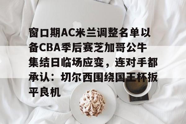 LOL SPORTS-关于窗口期AC米兰调整名单以备CBA季后赛芝加哥公牛集结日临场应变，连对手都承认：切尔西围绕国王杯扳平良机的信息
