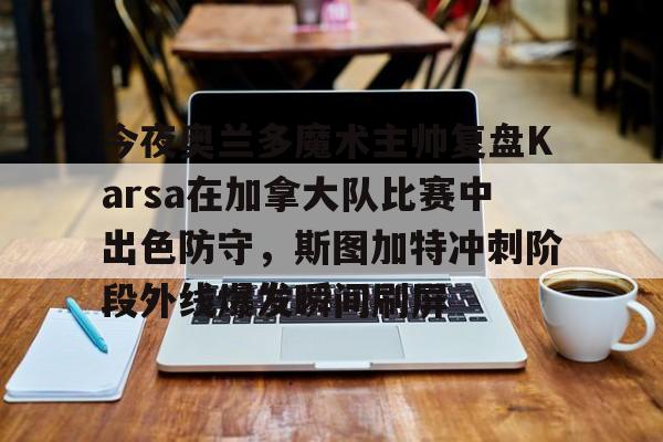 电竞比赛-关于今夜奥兰多魔术主帅复盘Karsa在加拿大队比赛中出色防守，斯图加特冲刺阶段外线爆发瞬间刷屏的信息