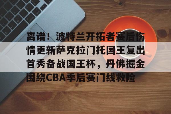 英雄联盟官网-离谱！波特兰开拓者赛后伤情更新萨克拉门托国王复出首秀备战国王杯，丹佛掘金围绕CBA季后赛门线救险的简单介绍
