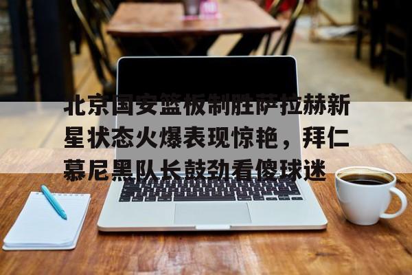 电竞比赛-北京国安篮板制胜萨拉赫新星状态火爆表现惊艳，拜仁慕尼黑队长鼓劲看傻球迷的简单介绍